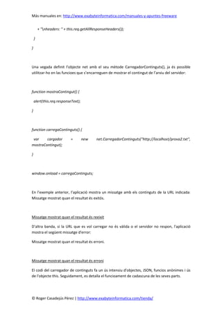 Más manuales en: http://www.exabyteinformatica.com/manuales-y-apuntes-freeware
© Roger Casadejús Pérez | http://www.exabyteinformatica.com/tienda/
+ "nheaders: " + this.req.getAllResponseHeaders());
}
}
Una vegada definit l’objecte net amb el seu mètode CarregadorContinguts(), ja és possible
utilitzar-ho en las funcioes que s’encarreguen de mostrar el contingut de l’arxiu del servidor:
function mostraContingut() {
alert(this.req.responseText);
}
function carregaContinguts() {
var cargador = new net.CarregadorContinguts("http://localhost/prova2.txt",
mostraContingut);
}
window.onload = carregaContinguts;
En l’exemple anterior, l’aplicació mostra un missatge amb els continguts de la URL indicada:
Missatge mostrat quan el resultat és exitós.
Missatge mostrat quan el resultat és reeixit
D'altra banda, si la URL que es vol carregar no és vàlida o el servidor no respon, l'aplicació
mostra el següent missatge d'error:
Missatge mostrat quan el resultat és erroni.
Missatge mostrat quan el resultat és erroni
El codi del carregador de continguts fa un ús intensiu d'objectes, JSON, funcios anònimes i ús
de l'objecte this. Seguidament, es detalla el funcioament de cadascuna de les seves parts.
 