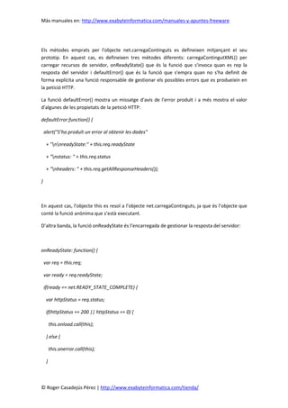 Más manuales en: http://www.exabyteinformatica.com/manuales-y-apuntes-freeware
© Roger Casadejús Pérez | http://www.exabyteinformatica.com/tienda/
Els mètodes emprats per l'objecte net.carregaContinguts es defineixen mitjançant el seu
prototip. En aquest cas, es defineixen tres mètodes diferents: carregaContingutXML() per
carregar recursos de servidor, onReadyState() que és la funció que s'invoca quan es rep la
resposta del servidor i defaultError() que és la funció que s'empra quan no s'ha definit de
forma explícita una funció responsable de gestionar els possibles errors que es produeixin en
la petició HTTP.
La funció defaultError() mostra un missatge d'avís de l'error produït i a més mostra el valor
d'algunes de les propietats de la petició HTTP:
defaultError:function() {
alert("S’ha produït un error al obtenir les dades"
+ "nnreadyState:" + this.req.readyState
+ "nstatus: " + this.req.status
+ "nheaders: " + this.req.getAllResponseHeaders());
}
En aquest cas, l’objecte this es resol a l’objecte net.carregaContinguts, ja que és l’objecte que
conté la funció anònima que s’està executant.
D’altra banda, la funció onReadyState és l’encarregada de gestionar la resposta del servidor:
onReadyState: function() {
var req = this.req;
var ready = req.readyState;
if(ready == net.READY_STATE_COMPLETE) {
var httpStatus = req.status;
if(httpStatus == 200 || httpStatus == 0) {
this.onload.call(this);
} else {
this.onerror.call(this);
}
 