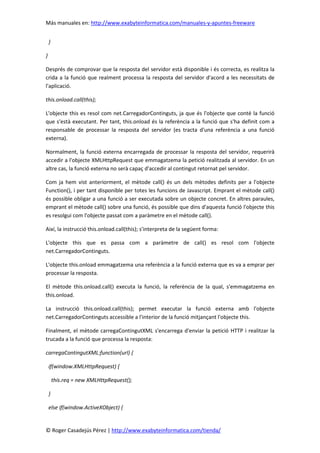 Más manuales en: http://www.exabyteinformatica.com/manuales-y-apuntes-freeware
© Roger Casadejús Pérez | http://www.exabyteinformatica.com/tienda/
}
}
Després de comprovar que la resposta del servidor està disponible i és correcta, es realitza la
crida a la funció que realment processa la resposta del servidor d'acord a les necessitats de
l'aplicació.
this.onload.call(this);
L'objecte this es resol com net.CarregadorContinguts, ja que és l'objecte que conté la funció
que s'està executant. Per tant, this.onload és la referència a la funció que s'ha definit com a
responsable de processar la resposta del servidor (es tracta d'una referència a una funció
externa).
Normalment, la funció externa encarregada de processar la resposta del servidor, requerirà
accedir a l'objecte XMLHttpRequest que emmagatzema la petició realitzada al servidor. En un
altre cas, la funció externa no serà capaç d'accedir al contingut retornat pel servidor.
Com ja hem vist anteriorment, el mètode call() és un dels mètodes definits per a l'objecte
Function(), i per tant disponible per totes les funcions de Javascript. Emprant el mètode call()
és possible obligar a una funció a ser executada sobre un objecte concret. En altres paraules,
emprant el mètode call() sobre una funció, és possible que dins d'aquesta funció l'objecte this
es resolgui com l'objecte passat com a paràmetre en el mètode call().
Així, la instrucció this.onload.call(this); s'interpreta de la següent forma:
L'objecte this que es passa com a paràmetre de call() es resol com l'objecte
net.CarregadorContinguts.
L'objecte this.onload emmagatzema una referència a la funció externa que es va a emprar per
processar la resposta.
El mètode this.onload.call() executa la funció, la referència de la qual, s'emmagatzema en
this.onload.
La instrucció this.onload.call(this); permet executar la funció externa amb l'objecte
net.CarregadorContinguts accessible a l'interior de la funció mitjançant l'objecte this.
Finalment, el mètode carregaContingutXML s'encarrega d'enviar la petició HTTP i realitzar la
trucada a la funció que processa la resposta:
carregaContingutXML:function(url) {
if(window.XMLHttpRequest) {
this.req = new XMLHttpRequest();
}
else if(window.ActiveXObject) {
 
