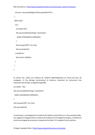 Más manuales en: http://www.exabyteinformatica.com/manuales-y-apuntes-freeware
© Roger Casadejús Pérez | http://www.exabyteinformatica.com/tienda/
this.req = new ActiveXObject("Microsoft.XMLHTTP");
}
if(this.req) {
try {
var loader=this;
this.req.onreadystatechange = function() {
loader.onReadyState.call(loader);
}
this.req.open('GET', url, true);
this.req.send(null);
} catch(err) {
this.onerror.call(this);
}
}
}
En primer lloc, s'obté una instància de l'objecte XMLHttpRequest en funció del tipus de
navegador. Si s'ha obtingut correctament la instància, s'executen les instruccions més
importants del mètode carregaContingutXML:
var loader = this;
this.req.onreadystatechange = function() {
loader.onReadyState.call(loader);
}
this.req.open('GET', url, true);
this.req.send(null);
A continuació, s'emmagatzema la instància de l'objecte actual (this) en la nova variable loader.
Una vegada emmagatzemada la instància de l'objecte net.CarregadorContinguts, es defineix la
funció encarregada de processar la resposta del servidor. En la següent funció anònima:
 