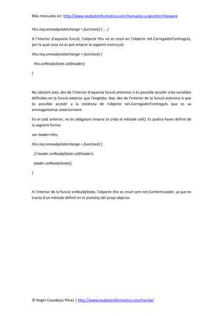 Más manuales en: http://www.exabyteinformatica.com/manuales-y-apuntes-freeware
© Roger Casadejús Pérez | http://www.exabyteinformatica.com/tienda/
this.req.onreadystatechange = function() { ... }
A l'interior d'aquesta funció, l'objecte this no es resol en l'objecte net.CarregadorContinguts,
per la qual cosa no es pot emprar la següent instrucció:
this.req.onreadystatechange = function() {
this.onReadyState.call(loader);
}
No obstant això, des de l'interior d'aquesta funció anònima si és possible accedir a les variables
definides en la funció exterior que l'engloba. Així, des de l'interior de la funció anònima sí que
és possible accedir a la instància de l'objecte net.CarregadorContinguts que es va
emmagatzemar anteriorment.
En el codi anterior, no és obligatori emprar la crida al mètode call(). Es podria haver definit de
la següent forma:
var loader=this;
this.req.onreadystatechange = function() {
// loader.onReadyState.call(loader);
loader.onReadyState();
}
A l'interior de la funció onReadyState, l'objecte this es resol com net.ContentLoader, ja que es
tracta d'un mètode definit en el prototip del propi objecte.
 
