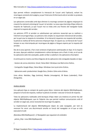 Más manuales en: http://www.exabyteinformatica.com/manuales-y-apuntes-freeware
© Roger Casadejús Pérez | http://www.exabyteinformatica.com/tienda/
Ajax permet millorar completament la interacció de l'usuari amb l'aplicació, evitant les
recarregues constants de la pàgina, ja que l'intercanvi d'informació amb el servidor es produeix
en un segon pla.
Les aplicacions construïdes amb Ajax eliminen la recarrega constant de pàgines mitjançant la
creació d'un element entremig de l'usuari i el servidor. La nova capa intermitja d'Ajax millora la
resposta de l'aplicació, ja que l'usuari mai es troba amb una finestra del navegador buida
esperant la resposta del servidor.
Les peticions HTTP al servidor es substitueixen per peticions Javascript que es realitzen a
l'element encarregat d'Ajax. Les peticions més simples no requereixen intervenció del servidor,
per la qual cosa la resposta és immediata. Si la interacció requereix una resposta del servidor,
la petició es realitza de forma asíncrona mitjançant Ajax. En aquest cas, la interacció de l'usuari
tampoc es veu interrompuda per recarregues de pàgina o llargues esperes per la resposta del
servidor.
Des de la seva aparició, s'han creat centenars d'aplicacions web basades en Ajax. En la majoria
de casos, Ajax pot substituir completament a altres tècniques com a Flash. A més, en el cas de
les aplicacions web més avançades, poden arribar a substituir a les aplicacions d'escriptori.
A continuació es mostra una llista d'algunes de les aplicacions més conegudes basades en Ajax:
· Gestors de correu electrònic: Gmail, Yahoo Mail i Windows Live Mail entre d’altres.
· Cartografia: Google Maps, Yahoo Maps i Windows Live Local entre d’altres.
· Aplicacions web i productivitat: Google Docs, Zimbra i Zoho entre d’altres.
Unes altres: Netvibes, Digg (notícies), Meebo (missatgeria), 30 Boxes (calendari), Flickr
(fotografia).
Anàlisis detallat
Una aplicació Ajax es compon de quatre grans blocs: instancia del objecte XMLHttpRequest,
preparar la funció de resposta, realitzar la petició al servidor i executar la funció de resposta.
Totes las aplicacions realitzades amb tècniques d’Ajax reben una instància en primer lloc del
objecte XMLHttpRequest, que és l’objecte clau que permet realitzar comunicacions amb el
servidor en segon pla, sense necessitat de recarregar les pàgines.
La implementació del objecte XMLHttpRequest depen de cada navegador, per tant és
necessari fer servir una discriminació senzilla en funció del navegador en el que se està
executant el codi:
if(window.XMLHttpRequest) { // Navegadors que segueixen els estàndars
peticio_http = new XMLHttpRequest();
}
 