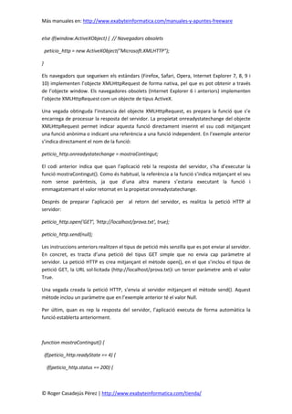 Más manuales en: http://www.exabyteinformatica.com/manuales-y-apuntes-freeware
© Roger Casadejús Pérez | http://www.exabyteinformatica.com/tienda/
else if(window.ActiveXObject) { // Navegadors obsolets
peticio_http = new ActiveXObject("Microsoft.XMLHTTP");
}
Els navegadors que segueixen els estàndars (Firefox, Safari, Opera, Internet Explorer 7, 8, 9 i
10) implementen l’objecte XMLHttpRequest de forma nativa, pel que es pot obtenir a través
de l’objecte window. Els navegadores obsolets (Internet Explorer 6 i anteriors) implementen
l’objecte XMLHttpRequest com un objecte de tipus ActiveX.
Una vegada obtinguda l’instancia del objecte XMLHttpRequest, es prepara la funció que s’e
encarrega de processar la resposta del servidor. La propietat onreadystatechange del objecte
XMLHttpRequest permet indicar aquesta funció directament inserint el ssu codi mitjançant
una funció anònima o indicant una referència a una funció independent. En l’exemple anterior
s’indica directament el nom de la funció:
peticio_http.onreadystatechange = mostraContingut;
El codi anterior indica que quan l’aplicació rebi la resposta del servidor, s’ha d’executar la
funció mostraContingut(). Como és habitual, la referència a la funció s’indica mitjançant el seu
nom sense parèntesis, ja que d’una altra manera s’estaria executant la funció i
emmagatzemant el valor retornat en la propietat onreadystatechange.
Després de preparar l’aplicació per al retorn del servidor, es realitza la petició HTTP al
servidor:
peticio_http.open('GET', 'http://localhost/prova.txt', true);
peticio_http.send(null);
Les instruccions anteriors realitzen el tipus de petició més senzilla que es pot enviar al servidor.
En concret, es tracta d’una petició del tipus GET simple que no envia cap paràmetre al
servidor. La petició HTTP es crea mitjançant el mètode open(), en el que s’inclou el tipus de
petició GET, la URL sol·licitada (http://localhost/prova.txt)i un tercer paràmetre amb el valor
True.
Una vegada creada la petició HTTP, s’envia al servidor mitjançant el mètode send(). Aquest
mètode inclou un paràmetre que en l’exemple anterior té el valor Null.
Per últim, quan es rep la resposta del servidor, l’aplicació executa de forma automàtica la
funció establerta anteriorment.
function mostraContingut() {
if(peticio_http.readyState == 4) {
if(peticio_http.status == 200) {
 