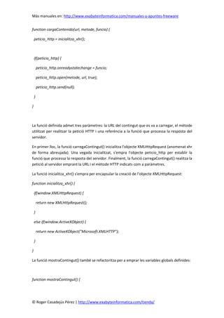 Más manuales en: http://www.exabyteinformatica.com/manuales-y-apuntes-freeware
© Roger Casadejús Pérez | http://www.exabyteinformatica.com/tienda/
function cargaContenido(url, metode, funcio) {
peticio_http = inicialitza_xhr();
if(peticio_http) {
peticio_http.onreadystatechange = funcio;
peticio_http.open(metode, url, true);
peticio_http.send(null);
}
}
La funció definida admet tres paràmetres: la URL del contingut que es va a carregar, el mètode
utilitzat per realitzar la petició HTTP i una referència a la funció que processa la resposta del
servidor.
En primer lloc, la funció carregaContingut() inicialitza l'objecte XMLHttpRequest (anomenat xhr
de forma abreujada). Una vegada inicialitzat, s'empra l'objecte peticio_http per establir la
funció que processa la resposta del servidor. Finalment, la funció carregaContingut() realitza la
petició al servidor emprant la URL i el mètode HTTP indicats com a paràmetres.
La funció inicialitza_xhr() s'empra per encapsular la creació de l'objecte XMLHttpRequest:
function inicialitza_xhr() {
if(window.XMLHttpRequest) {
return new XMLHttpRequest();
}
else if(window.ActiveXObject) {
return new ActiveXObject("Microsoft.XMLHTTP");
}
}
La funció mostraContingut() també se refactoritza per a emprar les variables globals definides:
function mostraContingut() {
 