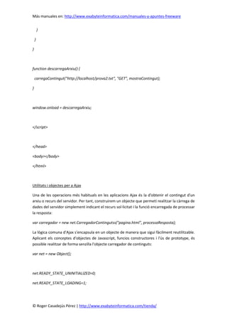 Más manuales en: http://www.exabyteinformatica.com/manuales-y-apuntes-freeware
© Roger Casadejús Pérez | http://www.exabyteinformatica.com/tienda/
}
}
}
function descarregaArxiu() {
carregaContingut("http://localhost/prova2.txt", "GET", mostraContingut);
}
window.onload = descarregaArxiu;
</script>
</head>
<body></body>
</html>
Utilitats i objectes per a Ajax
Una de les operacions més habituals en les aplicacions Ajax és la d'obtenir el contingut d'un
arxiu o recurs del servidor. Per tant, construirem un objecte que permeti realitzar la càrrega de
dades del servidor simplement indicant el recurs sol·licitat i la funció encarregada de processar
la resposta:
var carregador = new net.CarregadorContingutss("pagina.html", processaResposta);
La lògica comuna d'Ajax s'encapsula en un objecte de manera que sigui fàcilment reutilitzable.
Aplicant els conceptes d'objectes de Javascript, funcios constructores i l'ús de prototype, és
possible realitzar de forma senzilla l'objecte carregador de continguts:
var net = new Object();
net.READY_STATE_UNINITIALIZED=0;
net.READY_STATE_LOADING=1;
 