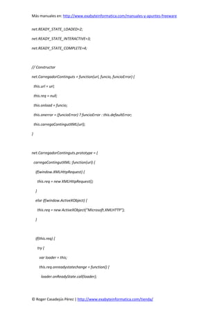 Más manuales en: http://www.exabyteinformatica.com/manuales-y-apuntes-freeware
© Roger Casadejús Pérez | http://www.exabyteinformatica.com/tienda/
net.READY_STATE_LOADED=2;
net.READY_STATE_INTERACTIVE=3;
net.READY_STATE_COMPLETE=4;
// Constructor
net.CarregadorContinguts = function(url, funcio, funcioError) {
this.url = url;
this.req = null;
this.onload = funcio;
this.onerror = (funcioError) ? funcioError : this.defaultError;
this.carregaContingutXML(url);
}
net.CarregadorContinguts.prototype = {
carregaContingutXML: function(url) {
if(window.XMLHttpRequest) {
this.req = new XMLHttpRequest();
}
else if(window.ActiveXObject) {
this.req = new ActiveXObject("Microsoft.XMLHTTP");
}
if(this.req) {
try {
var loader = this;
this.req.onreadystatechange = function() {
loader.onReadyState.call(loader);
 