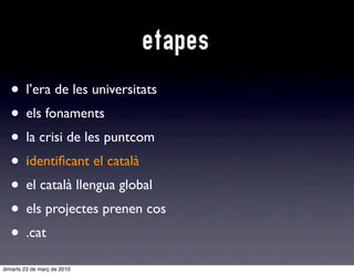 etapes
  • l’era de les universitats
  • els fonaments
  • la crisi de les puntcom
  • iidentiﬁcant el català
  • el català llengua global
  • els projectes prenen cos
  • .cat
dimarts 23 de març de 2010
 