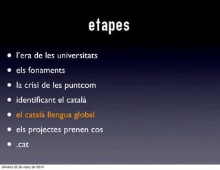 etapes
  • l’era de les universitats
  • els fonaments
  • la crisi de les puntcom
  • identiﬁcant el català
  • e català llengua global
    el
  • els projectes prenen cos
  • .cat
dimarts 23 de març de 2010
 