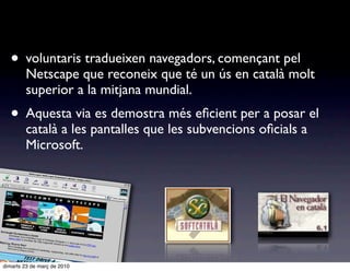 • voluntaris tradueixen navegadors, començant pel
        Netscape que reconeix que té un ús en català molt
        superior a la mitjana mundial.
  • Aquesta via es demostra més eﬁcient per a posar el
        català a les pantalles que les subvencions oﬁcials a
        Microsoft.




dimarts 23 de març de 2010
 