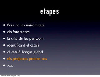 etapes
  • l’era de les universitats
  • els fonaments
  • la crisi de les puntcom
  • identiﬁcant el català
  • el català llengua global
  • e projectes prenen cos
    els
  • .cat
dimarts 23 de març de 2010
 