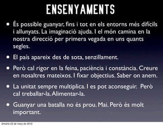 ENSENYAMENTS
   • És possible guanyar, ﬁns i tot en els entorns més difícils
         i allunyats. La imaginació ajuda. I el món camina en la
         nostra direcció per primera vegada en uns quants
         segles.
   • El país apareix des de sota, senzillament.
   • Però cal rigor en la feina, paciència i constància. Creure
         en nosaltres mateixos. I ﬁxar objectius. Saber on anem.
   • La unitat sempre multiplica. I es pot aconseguir. Però
         cal treballar-la. Alimentar-la.
   • Guanyar una batalla no és prou. Mai. Però és molt
         important.
dimarts 23 de març de 2010
 