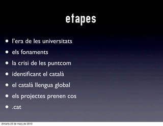 etapes
  • l’era de les universitats
  • els fonaments
  • la crisi de les puntcom
  • identiﬁcant el català
  • el català llengua global
  • els projectes prenen cos
  • .cat
dimarts 23 de març de 2010
 