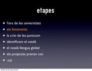 etapes
  • l’era de les universitats
  • e fonaments
    els
  • la crisi de les puntcom
  • identiﬁcant el català
  • el català llengua global
  • els projectes prenen cos
  • .cat
dimarts 23 de març de 2010
 