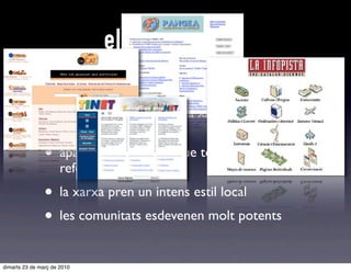els fonaments
                • les universitats fan internet en català
                • les universitats obren la xarxa a la societat
                      civil
                • apareixen empreses que tenen el país com a
                      referència
                • la xarxa pren un intens estil local
                • les comunitats esdevenen molt potents
dimarts 23 de març de 2010
 