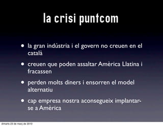 la crisi puntcom

                • la gran indústria i el govern no creuen en el
                      català
                • creuen que poden assaltar Amèrica Llatina i
                      fracassen
                • perden molts diners i ensorren el model
                      alternatiu
                • cap empresa nostra aconsegueix implantar-
                      se a Amèrica

dimarts 23 de març de 2010
 