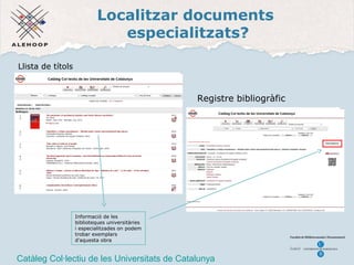 Localitzar documents 
especialitzats? 
Registre bibliogràfic 
Llista de títols 
Informació de les 
biblioteques universitàries 
i especialitzades on podem 
trobar exemplars 
d'aquesta obra 
Catàleg Col·lectiu de les Universitats de Catalunya 
 