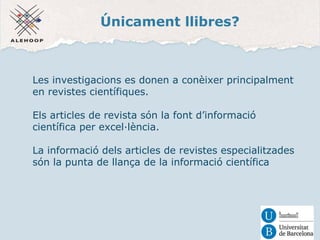 Únicament llibres? 
Les investigacions es donen a conèixer principalment 
en revistes científiques. 
Els articles de revista són la font d’informació 
científica per excel·lència. 
La informació dels articles de revistes especialitzades 
són la punta de llança de la informació científica 
 