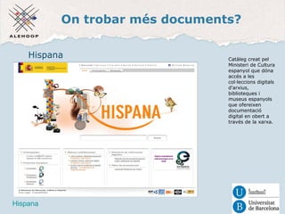 On trobar més documents? 
Hispana 
Hispana 
Catàleg creat pel 
Ministeri de Cultura 
espanyol que dóna 
accés a les 
col·leccions digitals 
d'arxius, 
biblioteques i 
museus espanyols 
que ofereixen 
documentació 
digital en obert a 
través de la xarxa. 
 