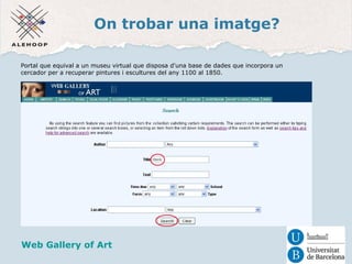 On trobar una imatge? 
Portal que equival a un museu virtual que disposa d'una base de dades que incorpora un 
cercador per a recuperar pintures i escultures del any 1100 al 1850. 
Una imatge 
Web Gallery of Art 
 