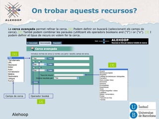 On trobar aquests recursos? 
La cerca avançada permet refinar la cerca. [1] Podem definir on buscarà (seleccionant els camps de 
cerca). [2] També podem combinar les paraules (utilitzant els operadors booleans and ("I") i or ("o"). [3] I 
podem definir el tipus de recurs on volem fer la cerca. 
Alehoop 
Camps de cerca 
Alehoop 
Operador booleà 
[1] 
[2] 
[3] 
 