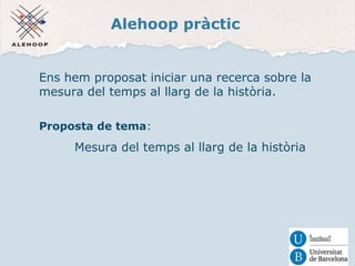 Alehoop pràctic 
Ens hem proposat iniciar una recerca sobre la 
mesura del temps al llarg de la història. 
Proposta de tema: 
Mesura del temps al llarg de la història 
 