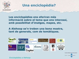 Una enciclop èdia ? Les enciclop èdies ens oferiran més informació sobre el tema que ens interessi, amb possibilitat d’imatges, mapes, etc. A Alehoop se’n troben una bona mostra, tant de generals, com de temàtiques.   Enciclop èdies a Alehoop 