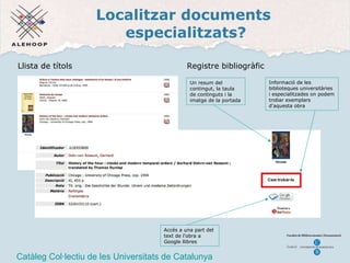 Localitzar documents  especialitzats? CCUC Catàleg Col·lectiu de les Universitats de Catalunya Llista de t ítols Registre bibliogr àfic Un resum del contingut, la taula de continguts i la imatge de la portada Accés a una part del text de l'obra a Google llibres Informació de les biblioteques universitàries i especialitzades on podem trobar exemplars d'aquesta obra 
