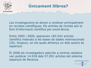 Únicament llibres ? Les investigacions es donen a conèixer principalment en revistes científiques. Els articles de revista són la font d’informació científica per excel·lència. Entre 2005 i 2009, apareixen 183.542 articles científics indexats a les bases de dades internacionals (ISI, Scopus), en els quals almenys un dels autors és espanyol. El 2008 els investigadors adscrits a centres catalans van publicar 14.918 dels 57.091 articles del sistema espanyol de Recerca. 