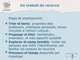 Un treball de recerca Etapa de plantejament: Triar el tema : propostes dels professors, interessos personals, temes vinculats a l’entorn cultural… Pr oposar el títol : identificatiu, entenedor, el més específic possible Explorar el camp tem àtic : trobar les paraules que millor l’identificaran, per facilitar les cerques de recursos  Preveure el temps  disponible per investigar 