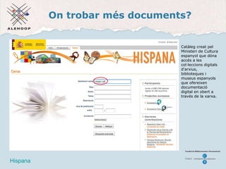 On trobar més documents? Hispana Hispana Catàleg creat pel Ministeri de Cultura espanyol que dóna accés a les col·leccions digitals d'arxius, biblioteques i museus espanyols que ofereixen documentació digital en obert a través de la xarxa.  