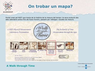 On trobar un mapa? Un mapa A Walk through Time Portal creat pel NIST que tracta de la història de la mesura del temps i la seva evolució des dels calendaris antics fins als fusos horaris, passant per rellotges i escales de mesura.  