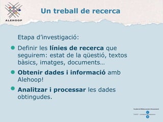 Un treball de recerca Etapa d’investigació: Definir les  línies de recerca  que seguirem: estat de la qüestió, textos bàsics, imatges, documents… Obtenir dades i informaci ó  amb  Alehoop! Analitzar i processar  les dades obtingudes. 