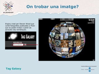 On trobar una imatge? Una imatge Enginy creat per Steven Wood que conté fotografies publicades a Flickr que es poden trobar a partir de paraules clau temàtiques.  Tag Galaxy   