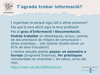 T'agrada trobar informació? I organitzar-la perquè sigui útil a altres persones? Fes que la teva afició sigui la teva professió! Fes el  grau d'Informació i Documentació. Podràs treballar  en biblioteques, arxius, centres de documentació de mitjans de comunicació i altres empreses... (els nostres titulats tenen un 91% de taxa d'ocupació) I mentre estudiïs podràs  passar un semestre a Europa  (programa Erasmus),  fer pràctiques  remunerades en empreses i, als estius, arreu del món. http://www.ub.edu/biblio/futurs/   