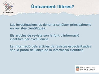 Únicament llibres?
Les investigacions es donen a conèixer principalment
en revistes científiques.
Els articles de revista són la font d’informació
científica per excel·lència.
La informació dels articles de revistes especialitzades
són la punta de llança de la informació científica
 