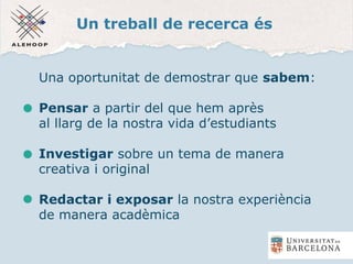 Un treball de recerca és
Una oportunitat de demostrar que sabem:
Pensar a partir del que hem après
al llarg de la nostra vida d’estudiants
Investigar sobre un tema de manera
creativa i original
Redactar i exposar la nostra experiència
de manera acadèmica
 
