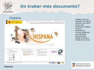 On trobar més documents?
Hispana
Hispana
Catàleg creat pel
Ministeri de Cultura
espanyol que dóna
accés a les
col·leccions digitals
d'arxius,
biblioteques i
museus espanyols
que ofereixen
documentació
digital en obert a
través de la xarxa.
 