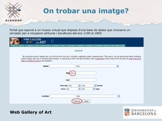 On trobar una imatge?
Una imatge
Portal que equival a un museu virtual que disposa d'una base de dades que incorpora un
cercador per a recuperar pintures i escultures del any 1100 al 1850.
Web Gallery of Art
 