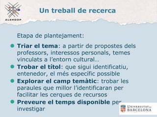 Un treball de recerca
Etapa de plantejament:
Triar el tema: a partir de propostes dels
professors, interessos personals, temes
vinculats a l’entorn cultural…
Trobar el títol: que sigui identificatiu,
entenedor, el més específic possible
Explorar el camp temàtic: trobar les
paraules que millor l’identificaran per
facilitar les cerques de recursos
Preveure el temps disponible per
investigar
 