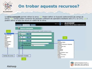 On trobar aquests recursos?
Alehoop
Alehoop
Camps de cerca
La cerca avançada permet refinar la cerca. [1] Podem definir on buscarà (seleccionant els camps de
cerca). [2] També podem combinar les paraules (utilitzant els operadors booleans and ("I") i or ("o"). [3] I
podem definir el tipus de recurs on volem fer la cerca.
Operador booleà
[1]
[2]
[3]
 