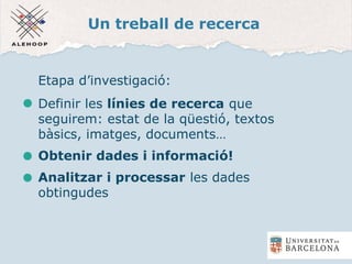 Un treball de recerca
Etapa d’investigació:
Definir les línies de recerca que
seguirem: estat de la qüestió, textos
bàsics, imatges, documents…
Obtenir dades i informació!
Analitzar i processar les dades
obtingudes
 