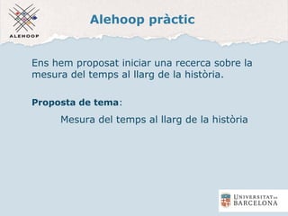 Alehoop pràctic
Ens hem proposat iniciar una recerca sobre la
mesura del temps al llarg de la història.
Proposta de tema:
Mesura del temps al llarg de la història
 