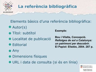 La referència bibliogràfica
Elements bàsics d’una referència bibliogràfica:
Autor(s)
Títol: subtítol
Localitat de publicació
Editorial
Any
Dimensions físiques
URL i data de consulta (si és en línia)
Exemple:
Bou i Vilalta, Concepció.
Rellotges de sol a Catalunya:
un patrimoni per descobrir.
El Papiol: Efadós, 2004. 287 p.
11
 