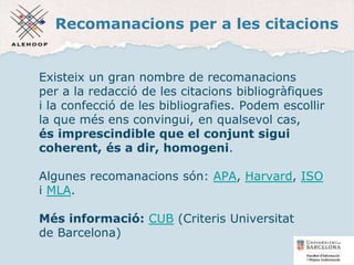 Recomanacions per a les citacions
Existeix un gran nombre de recomanacions
per a la redacció de les citacions bibliogràfiques
i la confecció de les bibliografies. Podem escollir
la que més ens convingui, en qualsevol cas,
és imprescindible que el conjunt sigui
coherent, és a dir, homogeni.
Algunes recomanacions són: APA, Harvard, ISO
i MLA.
Més informació: CUB (Criteris Universitat
de Barcelona)
12
 