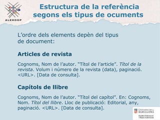 Estructura de la referència
segons els tipus de ocuments
L’ordre dels elements depèn del tipus
de document:
Articles de revista
Cognoms, Nom de l’autor. “Títol de l’article”. Títol de la
revista. Volum i número de la revista (data), paginació.
<URL>. [Data de consulta].
Capítols de llibre
Cognoms, Nom de l’autor. “Títol del capítol”. En: Cognoms,
Nom. Títol del llibre. Lloc de publicació: Editorial, any,
paginació. <URL>. [Data de consulta].
14
 