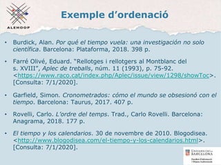 Exemple d’ordenació
• Burdick, Alan. Por qué el tiempo vuela: una investigación no solo
científica. Barcelona: Plataforma, 2018. 398 p.
• Farré Olivé, Eduard. “Rellotges i rellotgers al Montblanc del
s. XVIII”, Aplec de treballs, núm. 11 (1993), p. 75-92.
<https://www.raco.cat/index.php/Aplec/issue/view/1298/showToc>.
[Consulta: 7/1/2020].
• Garfield, Simon. Cronometrados: cómo el mundo se obsesionó con el
tiempo. Barcelona: Taurus, 2017. 407 p.
• Rovelli, Carlo. L’ordre del temps. Trad., Carlo Rovelli. Barcelona:
Anagrama, 2018. 177 p.
• El tiempo y los calendarios. 30 de novembre de 2010. Blogodisea.
<http://www.blogodisea.com/el-tiempo-y-los-calendarios.html>.
[Consulta: 7/1/2020].
16
 