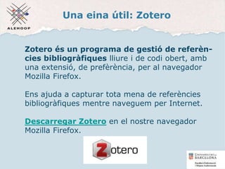Una eina útil: Zotero
Zotero és un programa de gestió de referèn-
cies bibliogràfiques lliure i de codi obert, amb
una extensió, de prefèrència, per al navegador
Mozilla Firefox.
Ens ajuda a capturar tota mena de referències
bibliogràfiques mentre naveguem per Internet.
Descarregar Zotero en el nostre navegador
Mozilla Firefox.
17
 