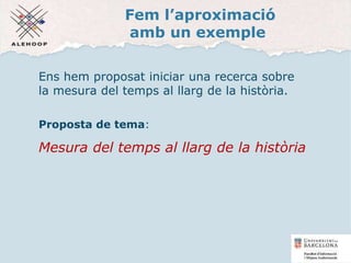 Fem l’aproximació
amb un exemple
Ens hem proposat iniciar una recerca sobre
la mesura del temps al llarg de la història.
Proposta de tema:
Mesura del temps al llarg de la història
19
 