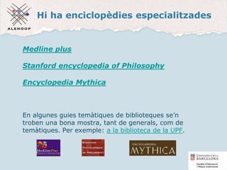 Hi ha enciclopèdies especialitzades
Medline plus
Stanford encyclopedia of Philosophy
Encyclopedia Mythica
En algunes guies temàtiques de biblioteques se’n
troben una bona mostra, tant de generals, com de
temàtiques. Per exemple: a la biblioteca de la UPF.
27
 