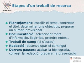 Etapes d’un treball de recerca
Plantejament: escollir el tema, concretar
el títol, determinar uns objectius, preparar
un sumari provisional…
Documentació: seleccionar fonts
d’informació, llegir-les, prendre notes…
Treball de camp (si s’escau)
Redacció: desenvolupar el contingut
Darrers passos: acabar la bibliografia,
corregir la redacció, preparar la presentació
4
 